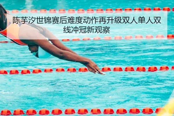 陈芋汐世锦赛后难度动作再升级双人单人双线冲冠新观察