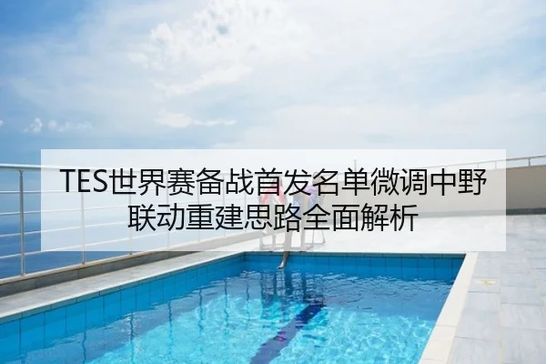TES世界赛备战首发名单微调中野联动重建思路全面解析